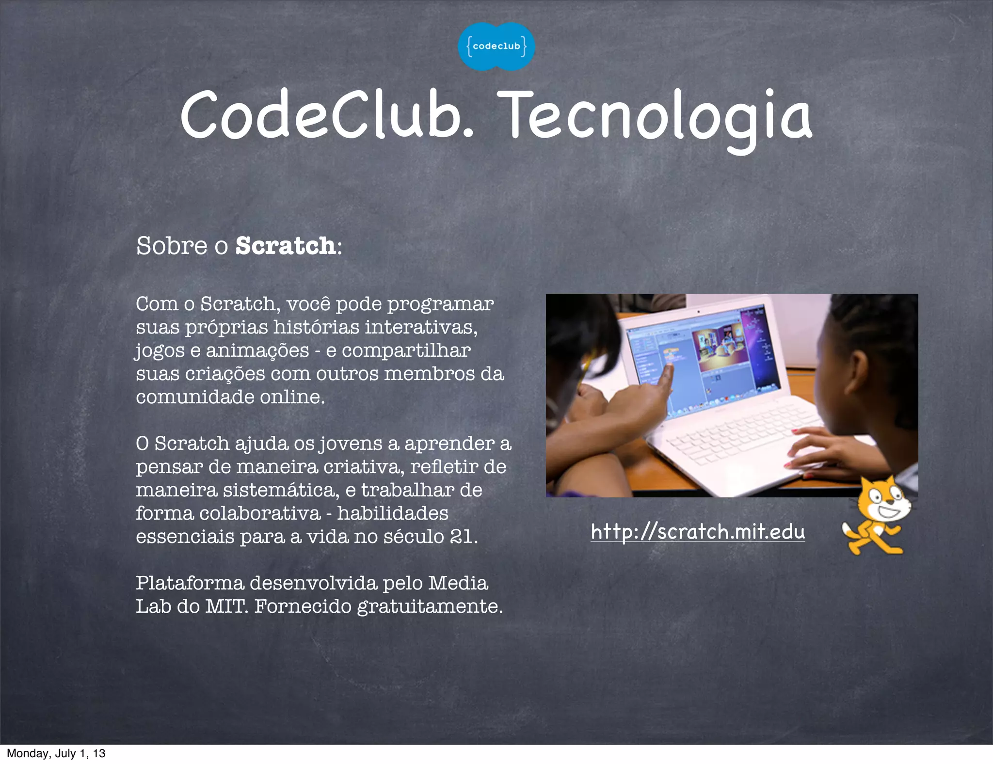 CodeClub. Tecnologia
Sobre o Scratch:
Com o Scratch, você pode programar
suas próprias histórias interativas,
jogos e animações - e compartilhar
suas criações com outros membros da
comunidade online.
O Scratch ajuda os jovens a aprender a
pensar de maneira criativa, reﬂetir de
maneira sistemática, e trabalhar de
forma colaborativa - habilidades
essenciais para a vida no século 21.
Plataforma desenvolvida pelo Media
Lab do MIT. Fornecido gratuitamente.
http://scratch.mit.edu
Monday, July 1, 13
 