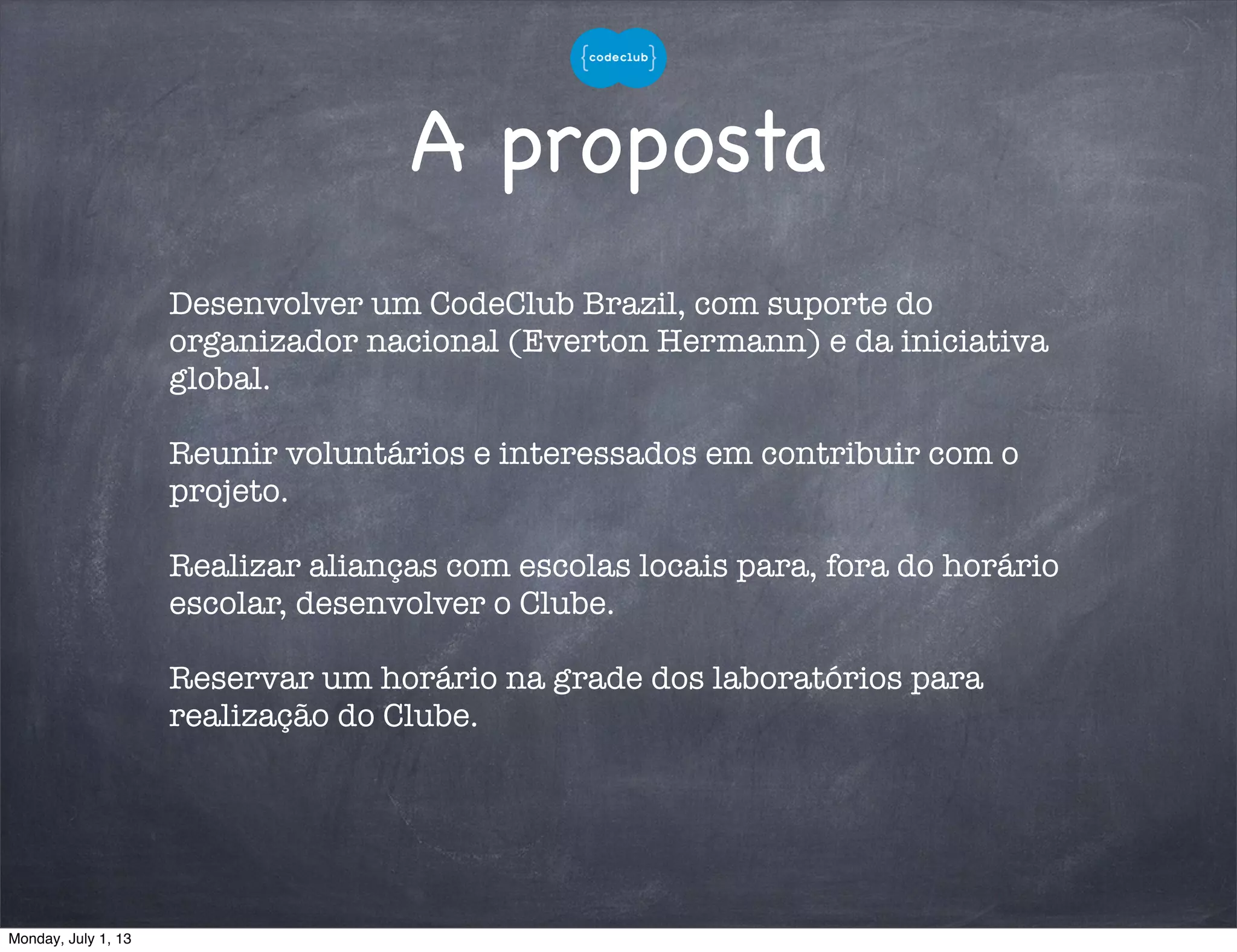 A proposta
Desenvolver um CodeClub Brazil, com suporte do
organizador nacional (Everton Hermann) e da iniciativa
global.
Reunir voluntários e interessados em contribuir com o
projeto.
Realizar alianças com escolas locais para, fora do horário
escolar, desenvolver o Clube.
Reservar um horário na grade dos laboratórios para
realização do Clube.
Monday, July 1, 13
 