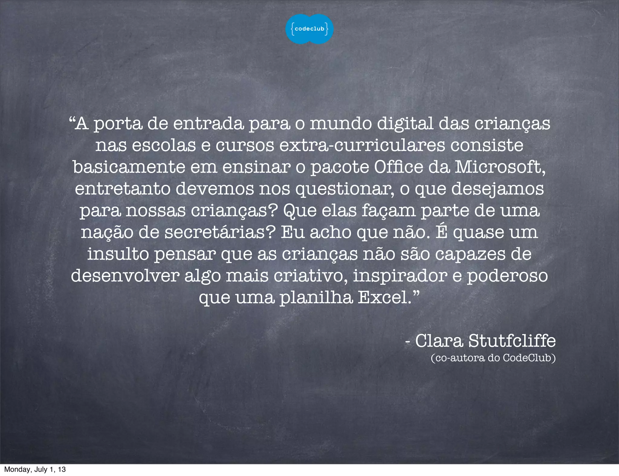 “A porta de entrada para o mundo digital das crianças
nas escolas e cursos extra-curriculares consiste
basicamente em ensinar o pacote Ofﬁce da Microsoft,
entretanto devemos nos questionar, o que desejamos
para nossas crianças? Que elas façam parte de uma
nação de secretárias? Eu acho que não. É quase um
insulto pensar que as crianças não são capazes de
desenvolver algo mais criativo, inspirador e poderoso
que uma planilha Excel.”
- Clara Stutfcliffe
(co-autora do CodeClub)
Monday, July 1, 13
 