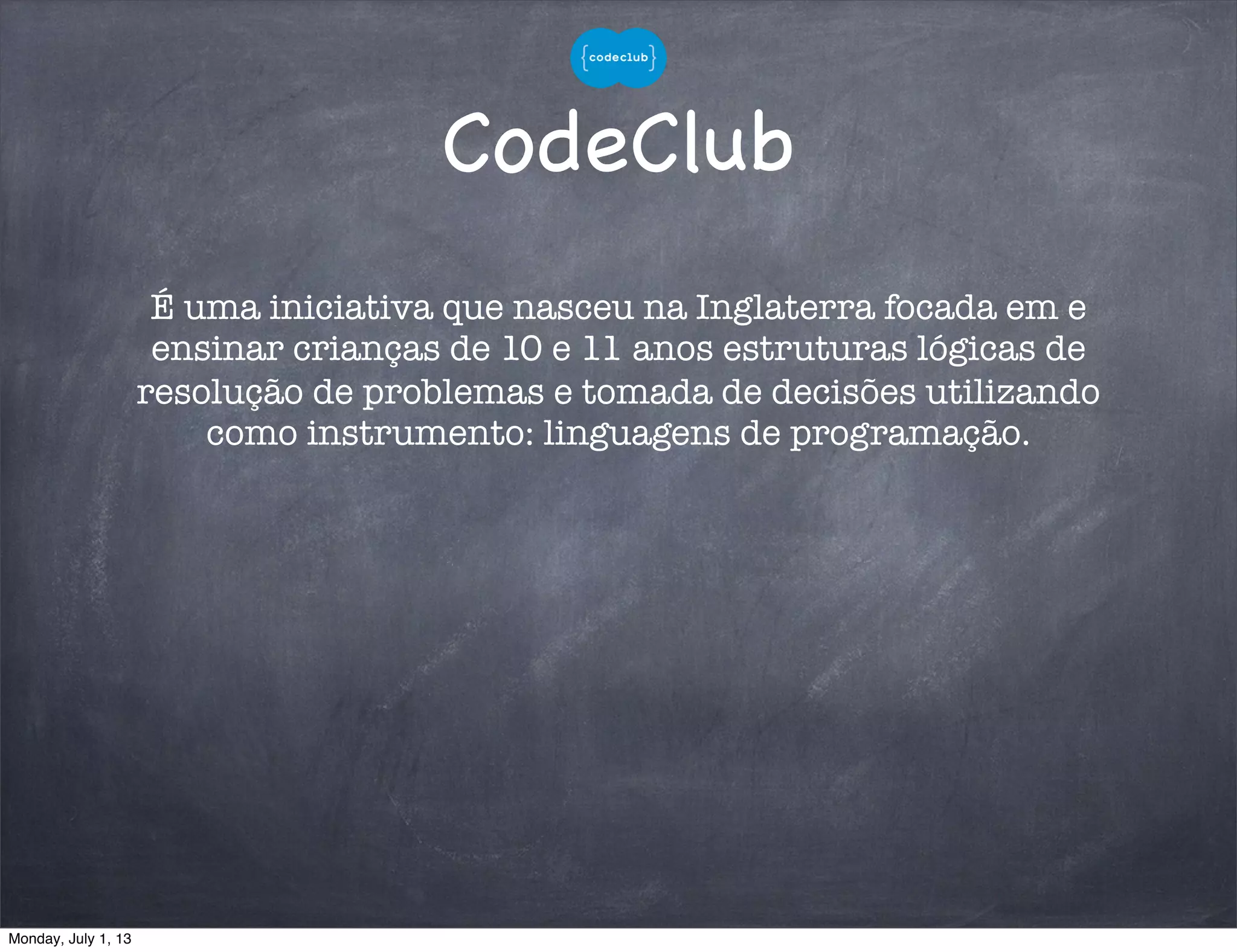 CodeClub
É uma iniciativa que nasceu na Inglaterra focada em e
ensinar crianças de 10 e 11 anos estruturas lógicas de
resolução de problemas e tomada de decisões utilizando
como instrumento: linguagens de programação.
Monday, July 1, 13
 