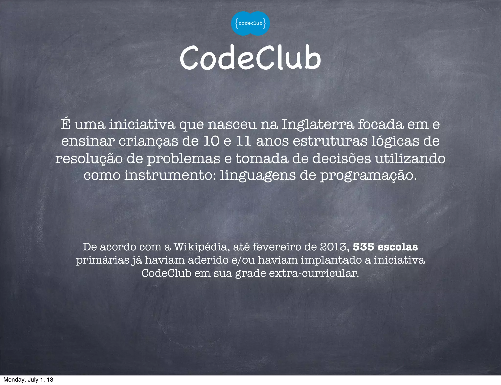 CodeClub
De acordo com a Wikipédia, até fevereiro de 2013, 535 escolas
primárias já haviam aderido e/ou haviam implantado a iniciativa
CodeClub em sua grade extra-curricular.
É uma iniciativa que nasceu na Inglaterra focada em e
ensinar crianças de 10 e 11 anos estruturas lógicas de
resolução de problemas e tomada de decisões utilizando
como instrumento: linguagens de programação.
Monday, July 1, 13
 