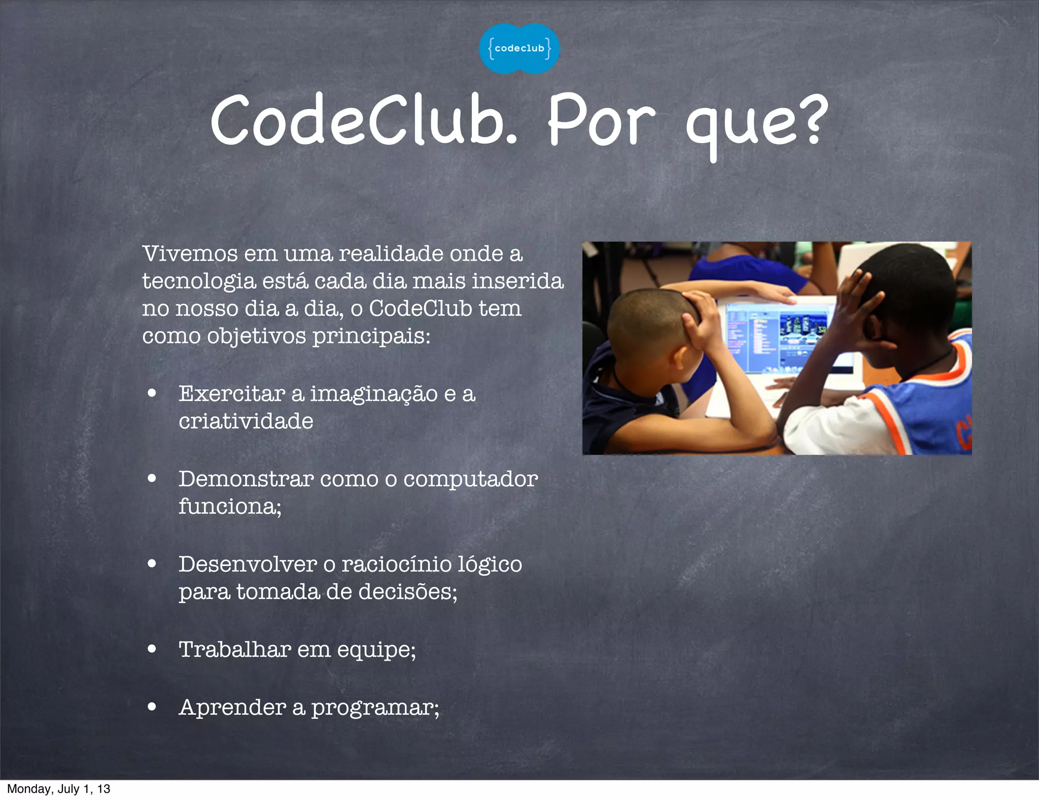 CodeClub. Por que?
Vivemos em uma realidade onde a
tecnologia está cada dia mais inserida
no nosso dia a dia, o CodeClub tem
como objetivos principais:
• Exercitar a imaginação e a
criatividade
• Demonstrar como o computador
funciona;
• Desenvolver o raciocínio lógico
para tomada de decisões;
• Trabalhar em equipe;
• Aprender a programar;
Monday, July 1, 13
 