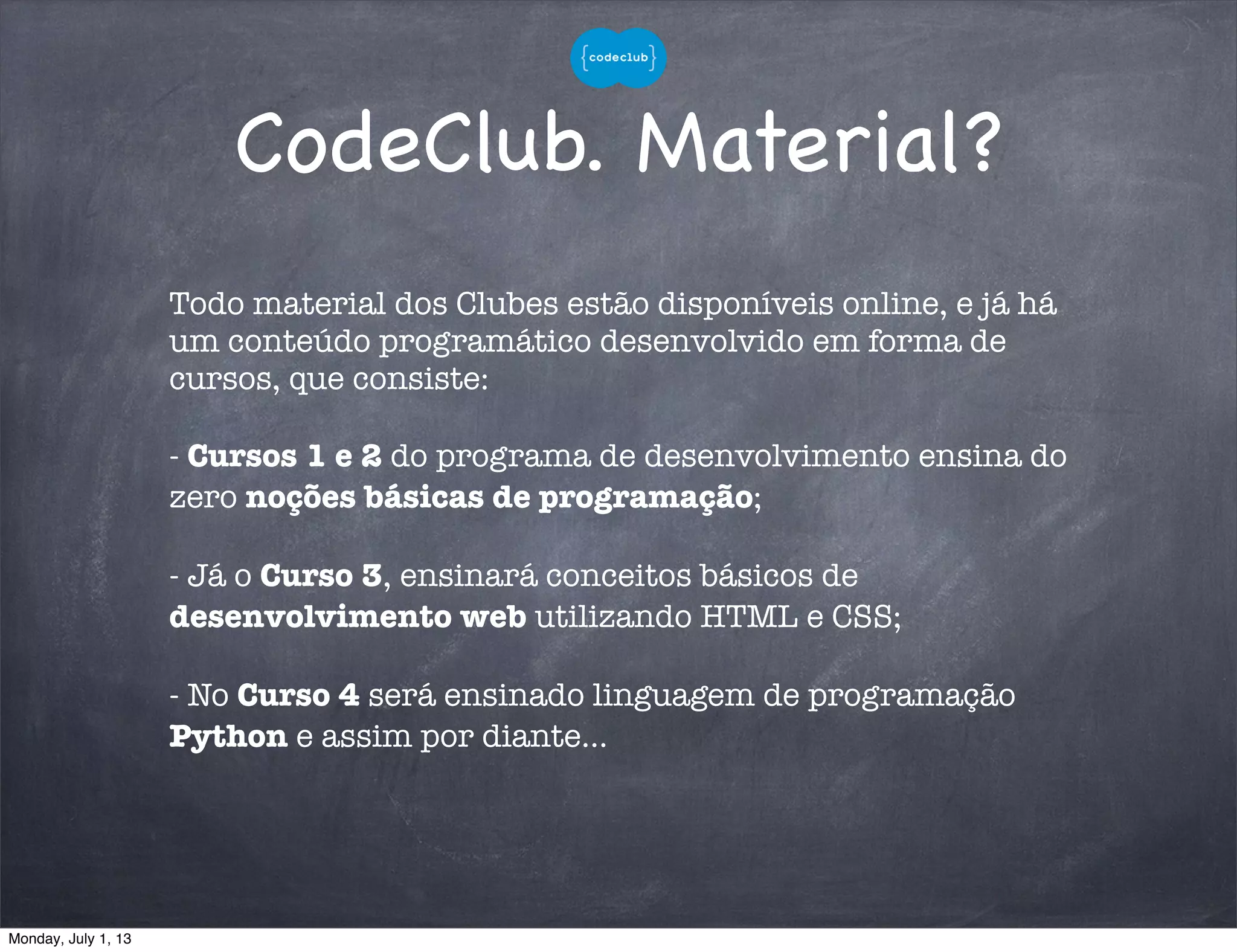 CodeClub. Material?
Todo material dos Clubes estão disponíveis online, e já há
um conteúdo programático desenvolvido em forma de
cursos, que consiste:
- Cursos 1 e 2 do programa de desenvolvimento ensina do
zero noções básicas de programação;
- Já o Curso 3, ensinará conceitos básicos de
desenvolvimento web utilizando HTML e CSS;
- No Curso 4 será ensinado linguagem de programação
Python e assim por diante...
Monday, July 1, 13
 