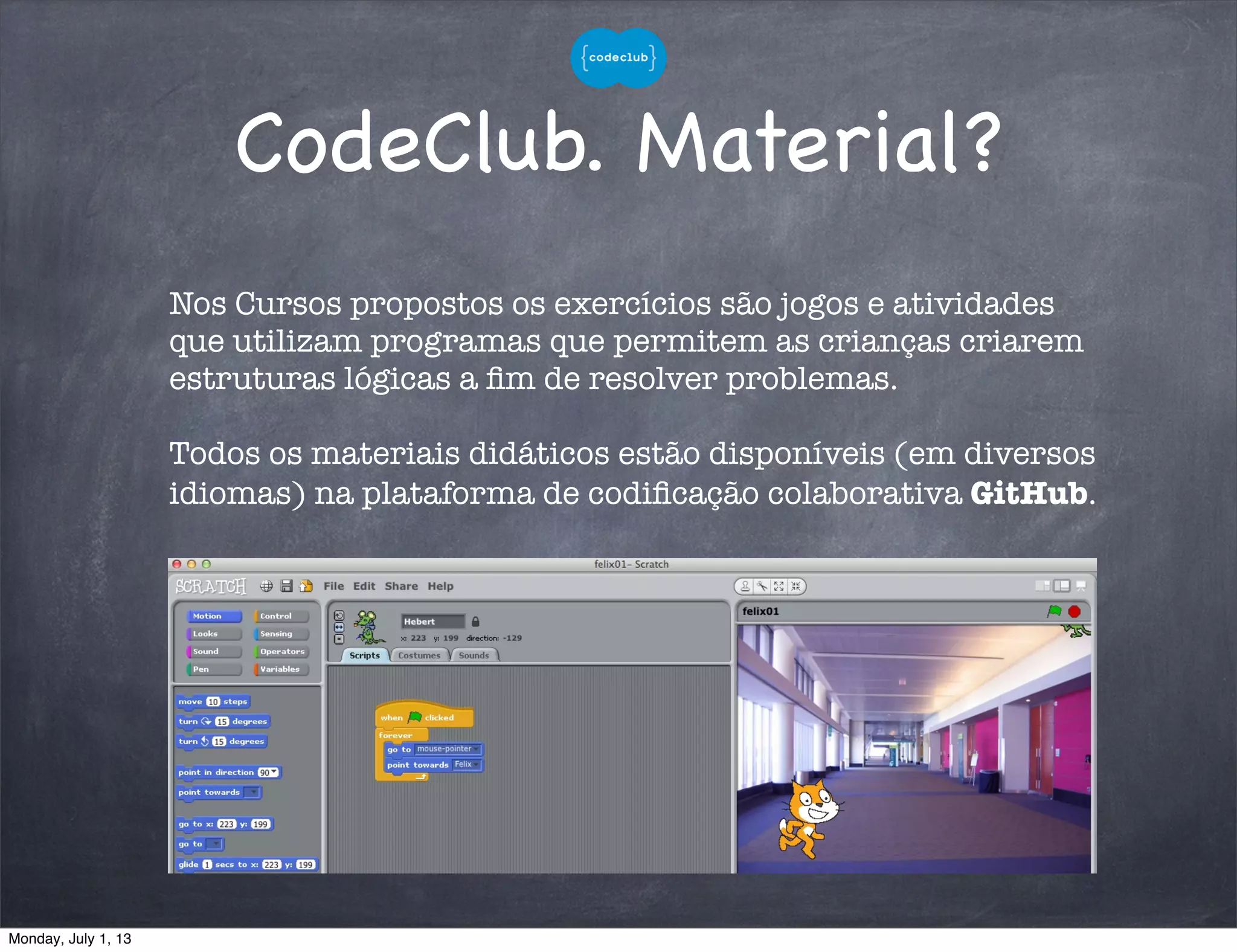 CodeClub. Material?
Nos Cursos propostos os exercícios são jogos e atividades
que utilizam programas que permitem as crianças criarem
estruturas lógicas a ﬁm de resolver problemas.
Todos os materiais didáticos estão disponíveis (em diversos
idiomas) na plataforma de codiﬁcação colaborativa GitHub.
Monday, July 1, 13
 
