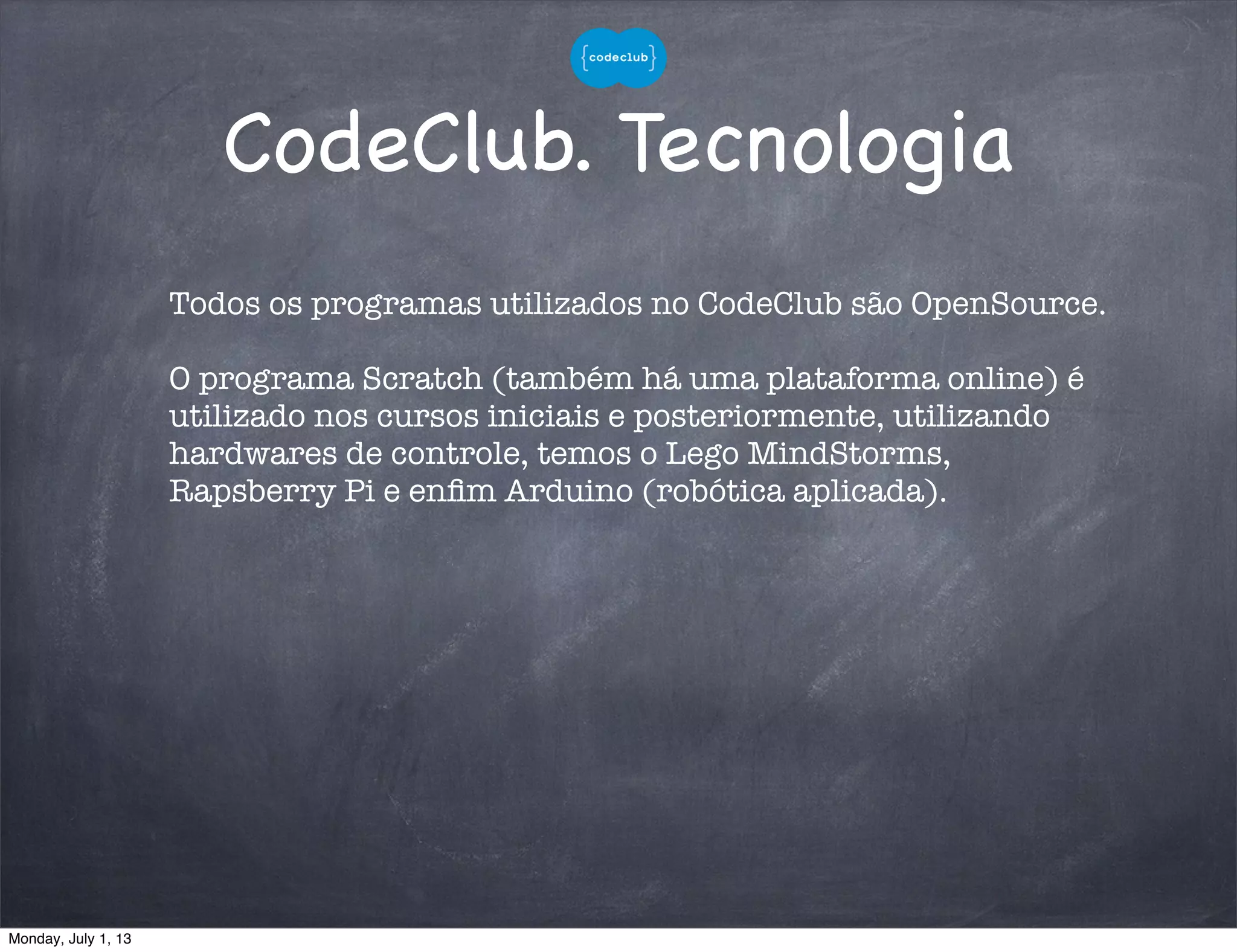 CodeClub. Tecnologia
Todos os programas utilizados no CodeClub são OpenSource.
O programa Scratch (também há uma plataforma online) é
utilizado nos cursos iniciais e posteriormente, utilizando
hardwares de controle, temos o Lego MindStorms,
Rapsberry Pi e enﬁm Arduino (robótica aplicada).
Monday, July 1, 13
 