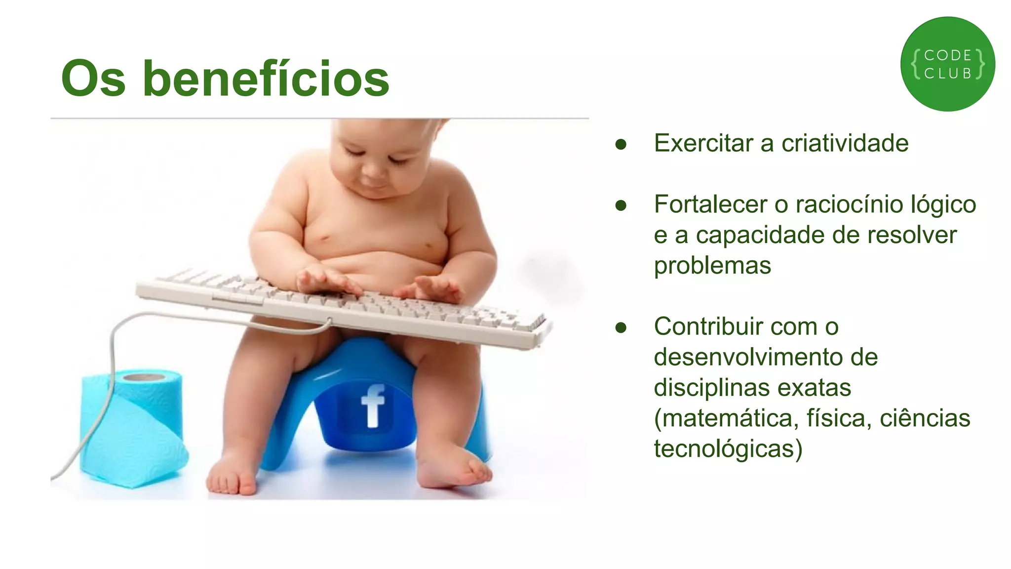 Os benefícios
●

Exercitar a criatividade

●

Fortalecer o raciocínio lógico
e a capacidade de resolver
problemas

●

Contribuir com o
desenvolvimento de
disciplinas exatas
(matemática, física, ciências
tecnológicas)

 