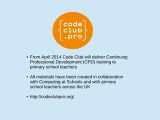 ● From April 2014 Code Club will deliver Continuing
Professional Development (CPD) training to
primary school teachers
● All materials have been created in collaboration
with Computing at Schools and with primary
school teachers across the UK
● http://codeclubpro.org/
 
