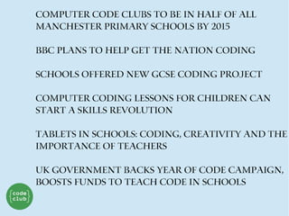 Computer code clubs to be in half of all
Manchester primary schools by 2015
BBC plans to help get the nation coding
Schools offered new GCSE coding project
Computer coding lessons for children can
start a skills revolution
Tablets in schools: coding, creativity and the
importance of teachers
UK Government Backs Year Of Code Campaign,
Boosts Funds To Teach Code In Schools
 