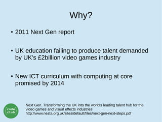 Why?
● 2011 Next Gen report
● UK education failing to produce talent demanded
by UK's £2billion video games industry
● New ICT curriculum with computing at core
promised by 2014
Next Gen. Transforming the UK into the world’s leading talent hub for the
video games and visual effects industries
http://www.nesta.org.uk/sites/default/files/next-gen-next-steps.pdf
 