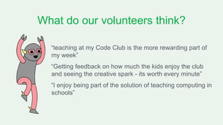 What do our volunteers think?
“teaching at my Code Club is the more rewarding part of
my week”
“Getting feedback on how much the kids enjoy the club
and seeing the creative spark - its worth every minute”
“I enjoy being part of the solution of teaching computing in
schools”
 