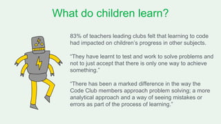 What do children learn?
83% of teachers leading clubs felt that learning to code
had impacted on children’s progress in other subjects.
“They have learnt to test and work to solve problems and
not to just accept that there is only one way to achieve
something.”
“There has been a marked difference in the way the
Code Club members approach problem solving; a more
analytical approach and a way of seeing mistakes or
errors as part of the process of learning.”
 