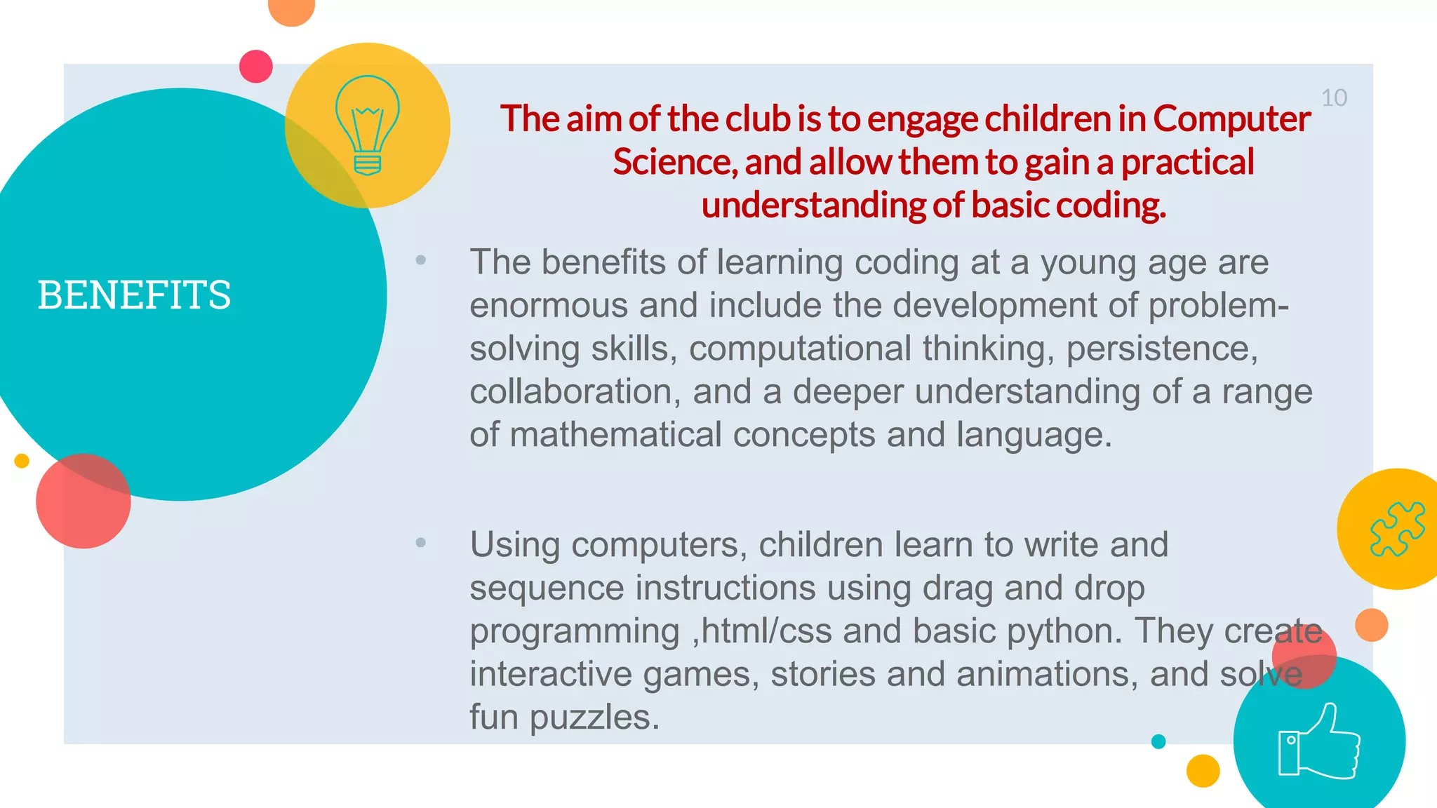 BENEFITS
The aim of the club is to engage children in Computer
Science, and allow them to gain a practical
understanding of basic coding.
10
• The benefits of learning coding at a young age are
enormous and include the development of problem-
solving skills, computational thinking, persistence,
collaboration, and a deeper understanding of a range
of mathematical concepts and language.
• Using computers, children learn to write and
sequence instructions using drag and drop
programming ,html/css and basic python. They create
interactive games, stories and animations, and solve
fun puzzles.
 
