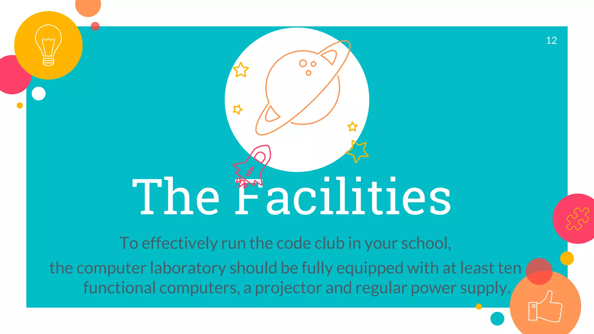 The Facilities
To effectively run the code club in your school,
the computer laboratory should be fully equipped with at least ten
functional computers, a projector and regular power supply.
12
 