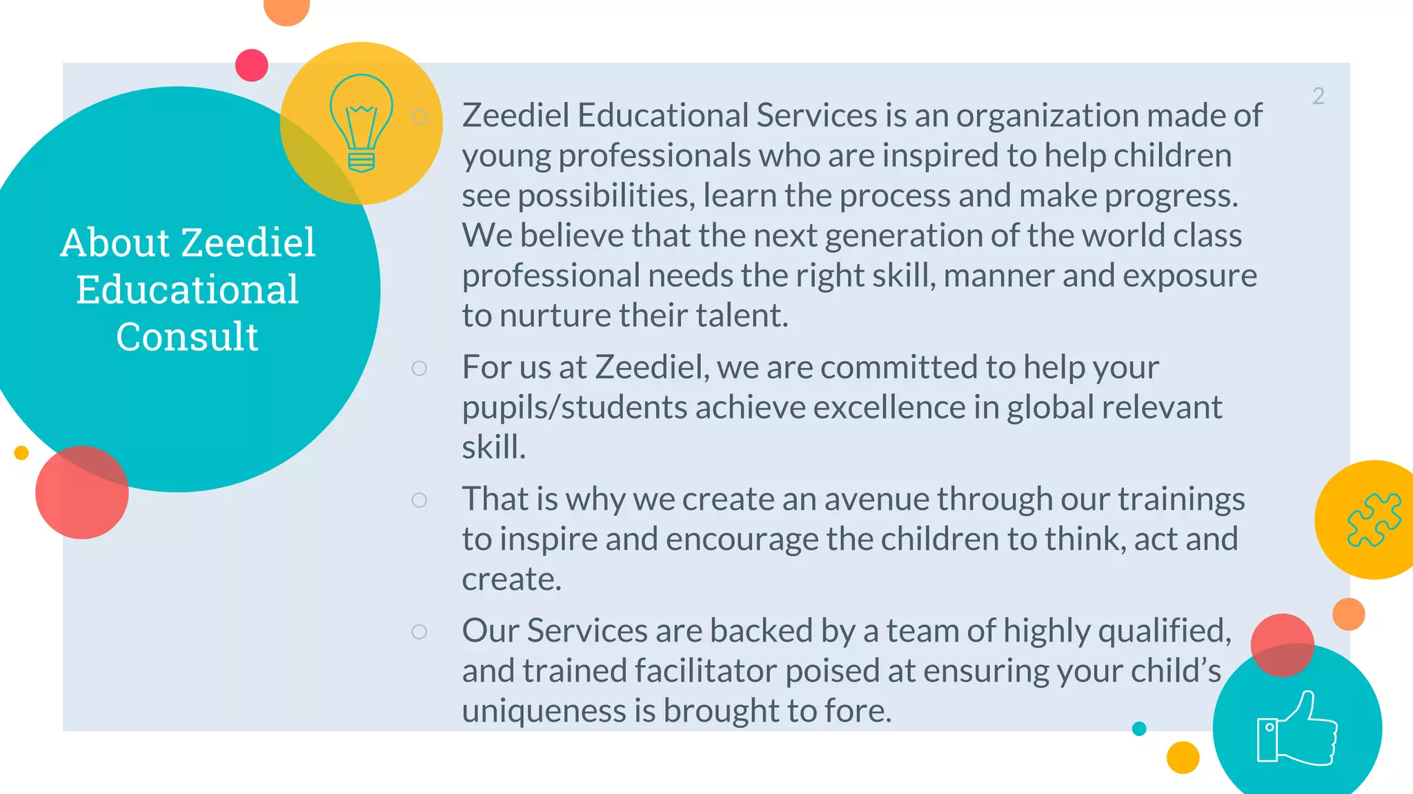 About Zeediel
Educational
Consult
○ Zeediel Educational Services is an organization made of
young professionals who are inspired to help children
see possibilities, learn the process and make progress.
We believe that the next generation of the world class
professional needs the right skill, manner and exposure
to nurture their talent.
○ For us at Zeediel, we are committed to help your
pupils/students achieve excellence in global relevant
skill.
○ That is why we create an avenue through our trainings
to inspire and encourage the children to think, act and
create.
○ Our Services are backed by a team of highly qualified,
and trained facilitator poised at ensuring your child’s
uniqueness is brought to fore.
2
 