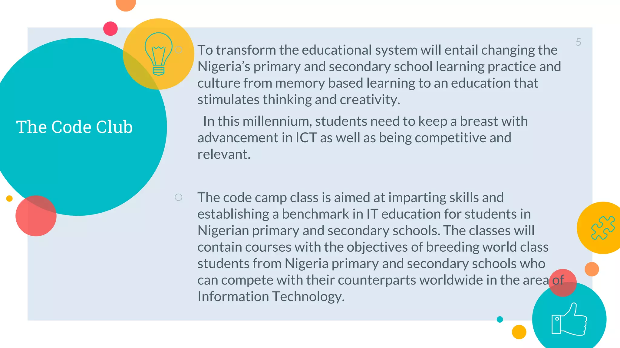 The Code Club
○ To transform the educational system will entail changing the
Nigeria’s primary and secondary school learning practice and
culture from memory based learning to an education that
stimulates thinking and creativity.
In this millennium, students need to keep a breast with
advancement in ICT as well as being competitive and
relevant.
○ The code camp class is aimed at imparting skills and
establishing a benchmark in IT education for students in
Nigerian primary and secondary schools. The classes will
contain courses with the objectives of breeding world class
students from Nigeria primary and secondary schools who
can compete with their counterparts worldwide in the area of
Information Technology.
5
 