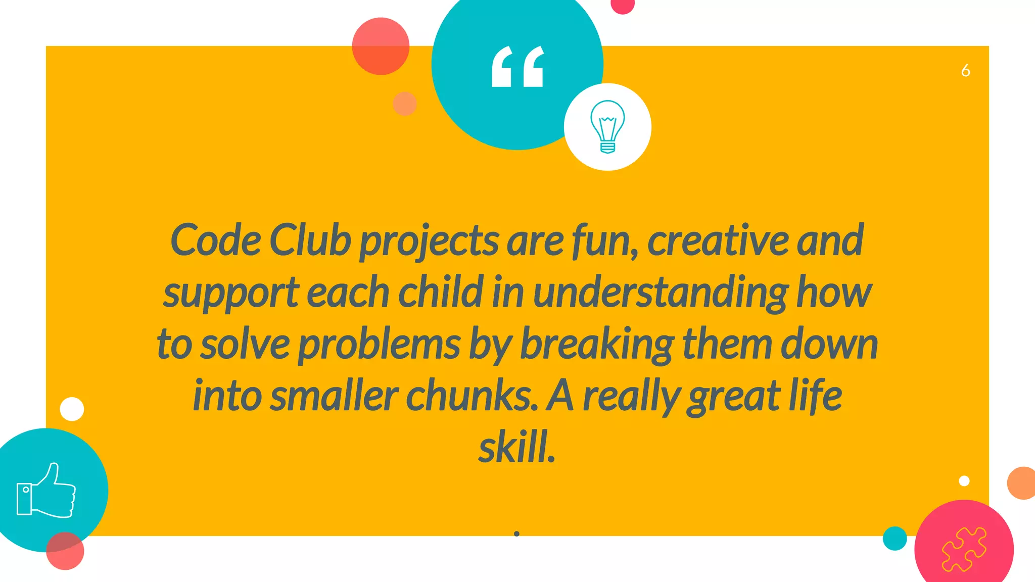 “
Code Club projects are fun, creative and
support each child in understanding how
to solve problems by breaking them down
into smaller chunks. A really great life
skill.
.
6
 