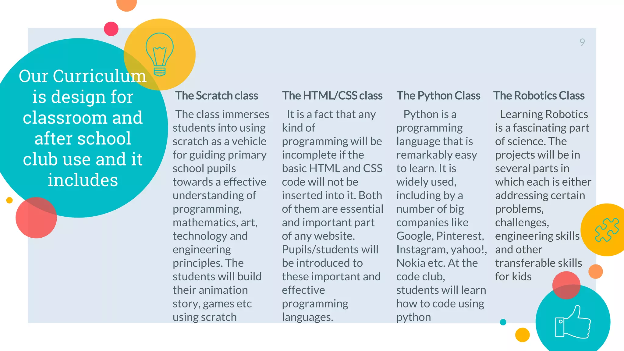 Our Curriculum
is design for
classroom and
after school
club use and it
includes
The Scratch class
The class immerses
students into using
scratch as a vehicle
for guiding primary
school pupils
towards a effective
understanding of
programming,
mathematics, art,
technology and
engineering
principles. The
students will build
their animation
story, games etc
using scratch
The HTML/CSS class
It is a fact that any
kind of
programming will be
incomplete if the
basic HTML and CSS
code will not be
inserted into it. Both
of them are essential
and important part
of any website.
Pupils/students will
be introduced to
these important and
effective
programming
languages.
The Python Class
Python is a
programming
language that is
remarkably easy
to learn. It is
widely used,
including by a
number of big
companies like
Google, Pinterest,
Instagram, yahoo!,
Nokia etc. At the
code club,
students will learn
how to code using
python
9
The Robotics Class
Learning Robotics
is a fascinating part
of science. The
projects will be in
several parts in
which each is either
addressing certain
problems,
challenges,
engineering skills
and other
transferable skills
for kids
 