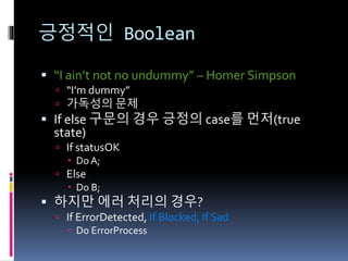 긍정적인 Boolean
 “I ain’t not no undummy” – Homer Simpson
 “I’m dummy”
 가독성의 문제
 If else 구문의 경우 긍정의 case를 먼저(true
state)
 If statusOK
 Do A;
 Else
 Do B;
 하지만 에러 처리의 경우?
 If ErrorDetected, If Blocked, If Sad
 Do ErrorProcess
 