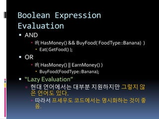 Boolean Expression
Evaluation
 AND
 If( HasMoney() && BuyFood( FoodType::Banana) )
 Eat( GetFood() );
 OR
 If( HasMoney() || EarnMoney() )
 BuyFood(FoodType::Banana);
 “Lazy Evaluation”
 현대 언어에서는 대부분 지원하지만 그렇지 않
은 언어도 있다.
 따라서 프세우도 코드에서는 명시화하는 것이 좋
음.
 