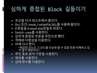 심하게 중첩된 Block 길들이기
 조건을 다시 테스트해서 줄인다.
 Do { 조건: break; } while(FALSE);를 사용해 줄인다.
 If 문들을 if-elseif-else문들로 바꾼다.
 Switch –case를 사용한다.
 심하게 중첩된 부분을 루틴으로 뺀다.
 객체와 다형성을 이용한다.
 아해 다시 짠다.
 “복잡한 코드는 그 코드를 단순화 할 수 있을 만큼 이해하고 있
지 않기 때문이다.”
 루틴 종료 방어 구문을 사용한다.
 예외를 사용한다.
 상태 변수를 사용한다.
 