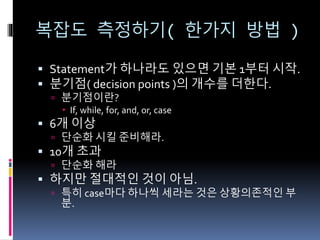 복잡도 측정하기( 한가지 방법 )
 Statement가 하나라도 있으면 기본 1부터 시작.
 분기점( decision points )의 개수를 더한다.
 분기점이란?
 If, while, for, and, or, case
 6개 이상
 단순화 시킬 준비해라.
 10개 초과
 단순화 해라
 하지만 절대적인 것이 아님.
 특히 case마다 하나씩 세라는 것은 상황의존적인 부
분.
 