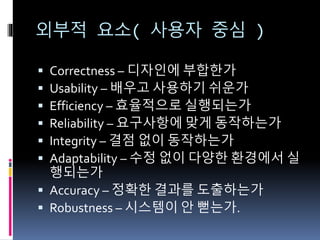 외부적 요소( 사용자 중심 )
 Correctness – 디자인에 부합한가
 Usability – 배우고 사용하기 쉬운가
 Efficiency – 효율적으로 실행되는가
 Reliability – 요구사항에 맞게 동작하는가
 Integrity – 결점 없이 동작하는가
 Adaptability – 수정 없이 다양한 환경에서 실
행되는가
 Accuracy – 정확한 결과를 도출하는가
 Robustness – 시스템이 안 뻗는가.
 