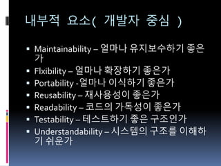내부적 요소( 개발자 중심 )
 Maintainability – 얼마나 유지보수하기 좋은
가
 Flxibility – 얼마나 확장하기 좋은가
 Portability -얼마나 이식하기 좋은가
 Reusability – 재사용성이 좋은가
 Readability – 코드의 가독성이 좋은가
 Testability – 테스트하기 좋은 구조인가
 Understandability – 시스템의 구조를 이해하
기 쉬운가
 