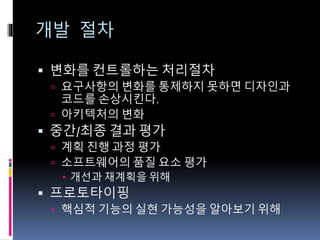 개발 절차
 변화를 컨트롤하는 처리절차
 요구사항의 변화를 통제하지 못하면 디자인과
코드를 손상시킨다.
 아키텍처의 변화
 중간/최종 결과 평가
 계획 진행 과정 평가
 소프트웨어의 품질 요소 평가
 개선과 재계획을 위해
 프로토타이핑
 핵심적 기능의 실현 가능성을 알아보기 위해
 