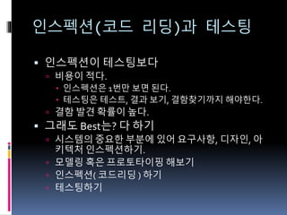 인스펙션(코드 리딩)과 테스팅
 인스펙션이 테스팅보다
 비용이 적다.
 인스펙션은 1번만 보면 된다.
 테스팅은 테스트, 결과 보기, 결함찾기까지 해야한다.
 결함 발견 확률이 높다.
 그래도 Best는? 다 하기
 시스템의 중요한 부분에 있어 요구사항, 디자인, 아
키텍처 인스펙션하기.
 모델링 혹은 프로토타이핑 해보기
 인스펙션( 코드리딩 ) 하기
 테스팅하기
 