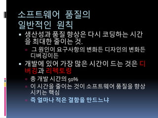 소프트웨어 품질의
일반적인 원칙
 생산성과 품질 향상은 다시 코딩하는 시간
을 최대한 줄이는 것.
 그 원인이 요구사항의 변화든 디자인의 변화든
디버깅이든
 개발에 있어 가장 많은 시간이 드는 것은 디
버깅과 리펙토링
 총 개발 시간의 50%
 이 시간을 줄이는 것이 소프트웨어 품질을 향상
시키는 핵심
 즉 얼마나 적은 결함을 만드느냐
 