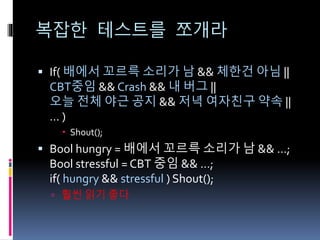 복잡한 테스트를 쪼개라
 If( 배에서 꼬르륵 소리가 남 && 체한건 아님 ||
CBT중임 && Crash && 내 버그 ||
오늘 전체 야근 공지 && 저녁 여자친구 약속 ||
… )
 Shout();
 Bool hungry = 배에서 꼬르륵 소리가 남 && …;
Bool stressful = CBT 중임 && …;
if( hungry && stressful ) Shout();
 훨씬 읽기 좋다
 