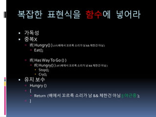 복잡한 표현식을 함수에 넣어라
 가독성
 중복X
 If( Hungry() ) // if (배에서 꼬르륵 소리가 남 && 체한건 아님 )
 Eat();
 If( HasWayTo Go () )
 If( Hungry() ) //if (배에서 꼬르륵 소리가 남 && 체한건 아님 )
 Stop();
 Cry();
 유지 보수
 Hungry ()
 {
 Return (배에서 꼬르륵 소리가 남 && 체한건 아님 || 야근중 );
 }
 