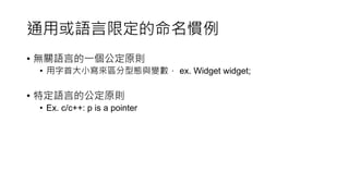 Mixed-Language Programming
Considerations
• 當你的專案或環境需要有多語言共存時，就不一定要堅守語言的
公定原則。
• 這裡不單單指命名慣例，as well as formatting conventions,
documentation conventions, and other conventions
• Ex. html + smarty(a kind of php template engine)
• 根據“Google HTML/CSS Style Guide”,html縮排是用2 spaces
• 但如果混著template engine，兩個空格可能不好閱讀(因為夾雜著php的
程式邏輯)
 