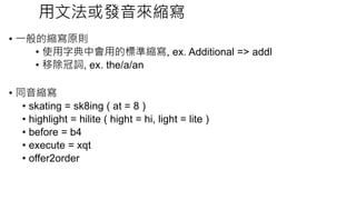 文化背景差異
• 我自己覺得用常見的發音去縮寫是可以的，但因該還是要考慮到
文化背景的問題。
• 例如團隊中大部分都不是英語母語的開發者來說，就不應該用罕
見或艱深的英語發音縮寫。
• 至於能不能用非英語的其他語言來縮寫變數？這當然最好是不要，
即便專案初期的成員不是跨國的，還是需要避免才對。
 