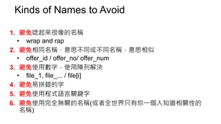 打錯字有兩種
7. 避免拼字錯誤，打錯字有兩種…
• 宣告或建立時就錯了
• important / important??
• 要將錯就錯還是徹底地改一輪呢？
• 這類錯誤可能比較難用plugin檢查？此時code review很重要
• 使用變數時打錯字
• Editor Plugin
• use strict mode(IDE / compiler / language support)，例如一定要宣告變數才能使
用
• Ex. JS不用宣告就可以用，所以拼字錯誤時也不會發現
 