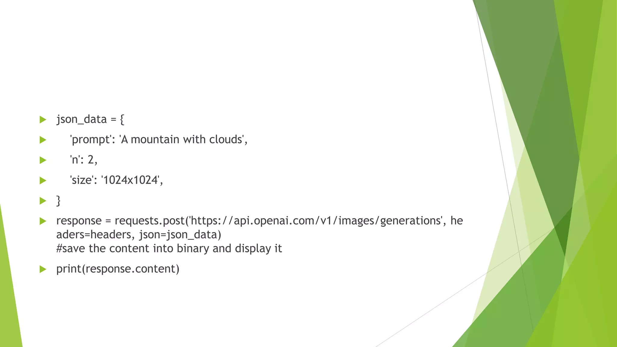  json_data = {
 'prompt': 'A mountain with clouds',
 'n': 2,
 'size': '1024x1024',
 }
 response = requests.post('https://api.openai.com/v1/images/generations', he
aders=headers, json=json_data)
#save the content into binary and display it
 print(response.content)
 