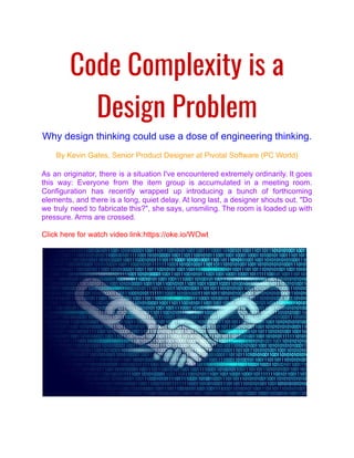 Code Complexity is a
Design Problem
Why design thinking could use a dose of engineering thinking.
By Kevin Gates, Senior Product Designer at Pivotal Software (PC World)
As an originator, there is a situation I've encountered extremely ordinarily. It goes
this way: Everyone from the item group is accumulated in a meeting room.
Configuration has recently wrapped up introducing a bunch of forthcoming
elements, and there is a long, quiet delay. At long last, a designer shouts out. "Do
we truly need to fabricate this?", she says, unsmiling. The room is loaded up with
pressure. Arms are crossed.
Click here for watch video link:https://oke.io/WOwt
 