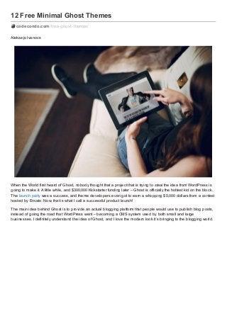 12 Free Minimal Ghost Themes
codecondo.com /f ree-ghost-themes/
Aleksejs Ivanovs

When the World first heard of Ghost, nobody thought that a project that is trying to steal the idea from WordPress is
going to make it. A little while, and $300,000 Kickstarter funding later – Ghost is officially the hottest kid on the block.
The launch party was a success, and theme developers even got to earn a whopping $5,000 dollars from a contest
hosted by Envato. Now, that is what I call a successful product launch!
The main idea behind Ghost is to provide an actual blogging platform that people would use to publish blog posts,
instead of going the road that WordPress went – becoming a CMS system used by both small and large
businesses. I definitely understand the idea of Ghost, and I love the modern look it’s bringing to the blogging world.

 