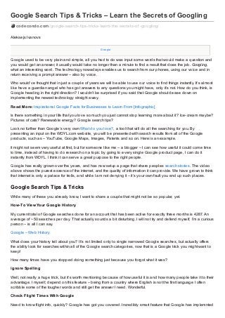 Google Search Tips & Tricks – Learn the Secrets of Googling
codecondo.com /google-search-tips-tricks-learn-the-secrets-of -googling/
Aleksejs Ivanovs
Google

Google used to be very plain and simple, all you had to do was input some words that would make a question and
you would get an answer, it usually would take no longer than a minute to find a result that does the job. Googling,
what an interesting word. The technology nowadays enables us to search from our phones, using our voice and in
return receiving a prompt answer – also by voice.
Who would’ve thought that in just a couple of years we will be able to use our voice to find things instantly. It’s almost
like have a guardian angel who has got answers to any questions you might have, only it’s not. How do you think, is
Google heading in the right direction? I wouldn’t be surprised if you said that Google should ease down on
implementing the newest technology straight away.
Read More: Inspirational Google Facts for Businesses to Learn From [Infographic]
Is there something in your life that you love so much you just cannot stop learning more about it? Ice- cream maybe?
Pictures of cats? Renewable energy? Google search tips?
Look no further than Google’s very own What do you love?, a tool that will do all the searching for you. By
presenting an input on the WDYL.com website, you will be presented with search results from all of the Google
products, such as – YouTube, Google Maps, Images, Patents and so on. Here is an example.
It might not seem very useful at first, but for someone like me – a blogger – I can see how useful it could come time
to time, instead of having to do research on a topic by going to every single Google product page, I can do it
instantly from WDYL. I think it can serve a great purpose to the right people.
Google has really grown over the years, and has now setup a page that share peoples search stories. The video
above shows the purest essence of the internet, and the quality of information it can provide. We have grown to think
that internet is only a palace for trolls, and while I am not denying it – it’s your own fault you end up such places.

Google Search Tips & Tricks
While many of these you already know, I want to share a couple that might not be so popular, yet.
How- To View Your Google Hist ory
My current total of Google searches done for an account that has been active for exactly three months is 4287. An
average of ~ 50 searches per day. That actually sounds a bit disturbing. I will not try and defend myself, I’m a curious
person – is all I can say.
Google – Web History
What does your history tell about you? It’s not limited only to single narrowed Google searches, but actually offers
the ability look for searches within all of the Google search categories, now that is a Google trick you might want to
keep!
How many times have you stopped doing something just because you forgot what it was?
Ignore Spelling
Well, not really a huge trick, but it’s worth mentioning because of how useful it is and how many people take it to their
advantage. I myself, depend on this feature – being from a country where English is not the first language I often
scribble some of the tougher words and still get the answer I need. Wonderful.
Check Flight Times Wit h Google
Need to know flight info, quickly? Google has got you covered. Incredibly smart feature that Google has implemnted

 