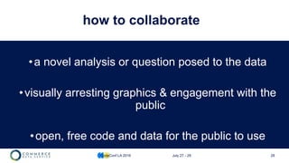 28
how to collaborate
•a novel analysis or question posed to the data
•visually arresting graphics & engagement with the
public
•open, free code and data for the public to use
CodeConf LA 2016 July 27 - 29
 