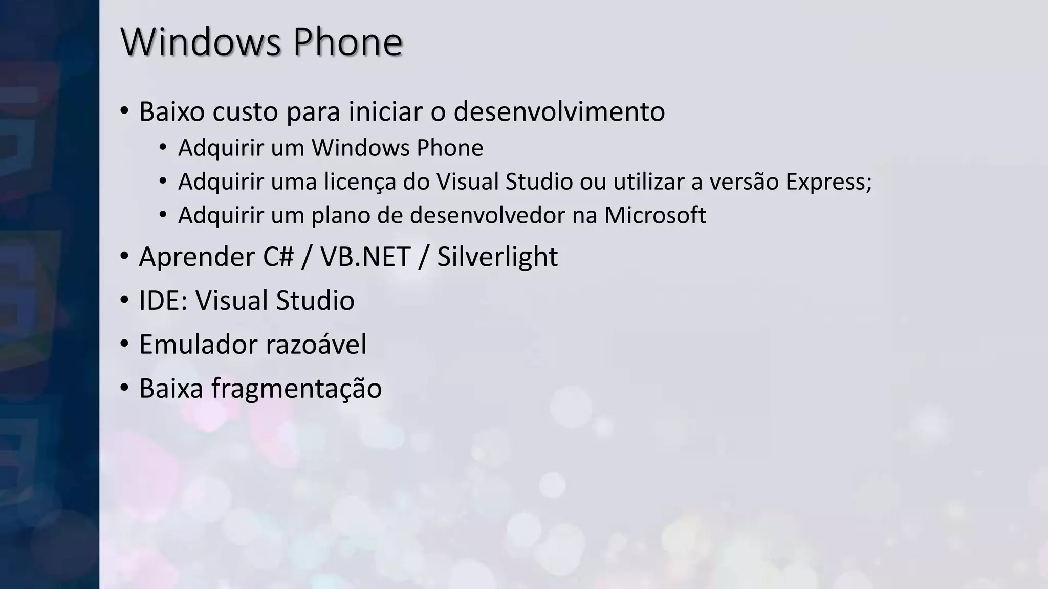 Windows Phone
• Baixo custo para iniciar o desenvolvimento
• Adquirir um Windows Phone
• Adquirir uma licença do Visual Studio ou utilizar a versão Express;
• Adquirir um plano de desenvolvedor na Microsoft
• Aprender C# / VB.NET / Silverlight
• IDE: Visual Studio
• Emulador razoável
• Baixa fragmentação
 