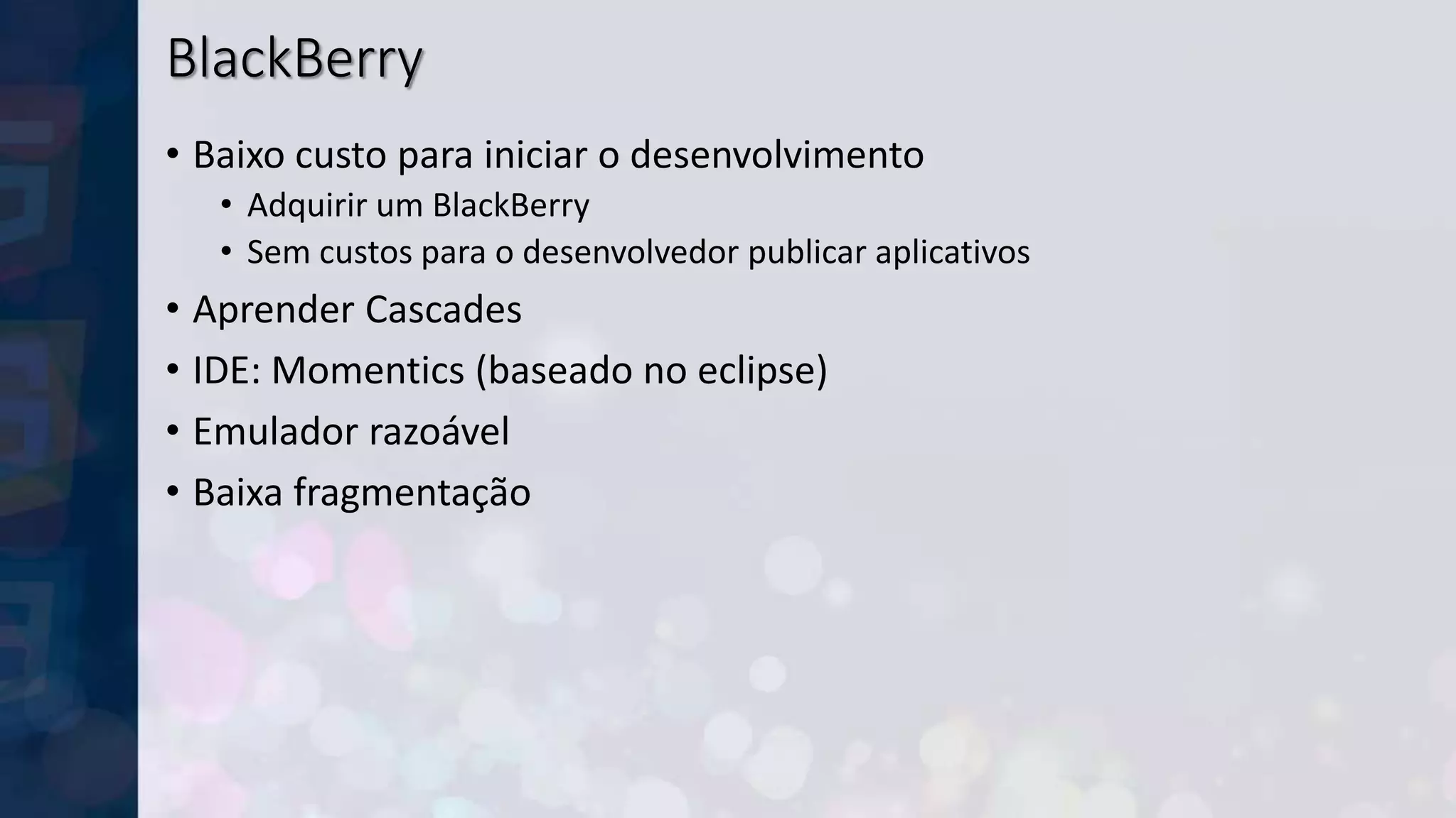 BlackBerry
• Baixo custo para iniciar o desenvolvimento
• Adquirir um BlackBerry
• Sem custos para o desenvolvedor publicar aplicativos
• Aprender Cascades
• IDE: Momentics (baseado no eclipse)
• Emulador razoável
• Baixa fragmentação
 
