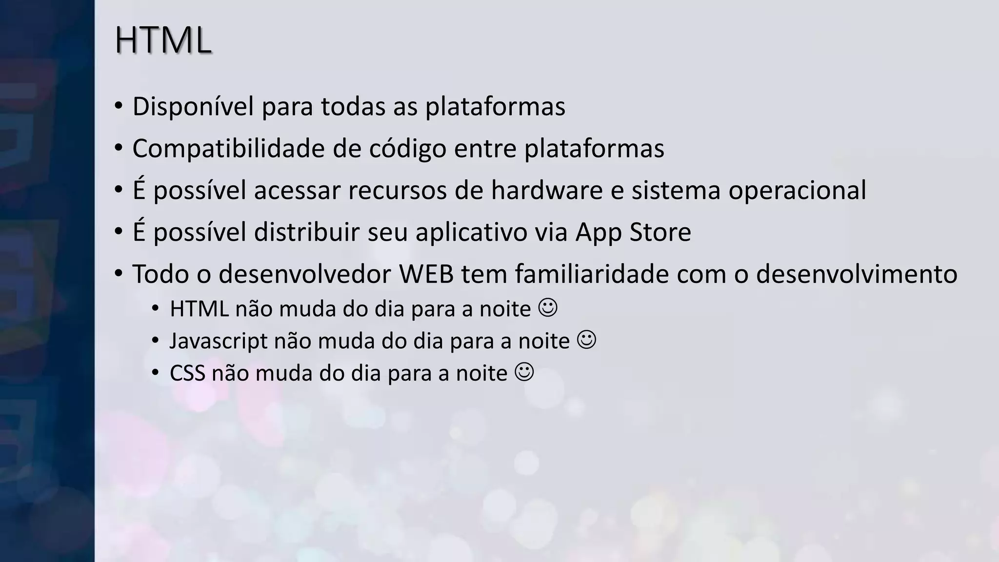 HTML
• Disponível para todas as plataformas
• Compatibilidade de código entre plataformas
• É possível acessar recursos de hardware e sistema operacional
• É possível distribuir seu aplicativo via App Store
• Todo o desenvolvedor WEB tem familiaridade com o desenvolvimento
• HTML não muda do dia para a noite 
• Javascript não muda do dia para a noite 
• CSS não muda do dia para a noite 
 