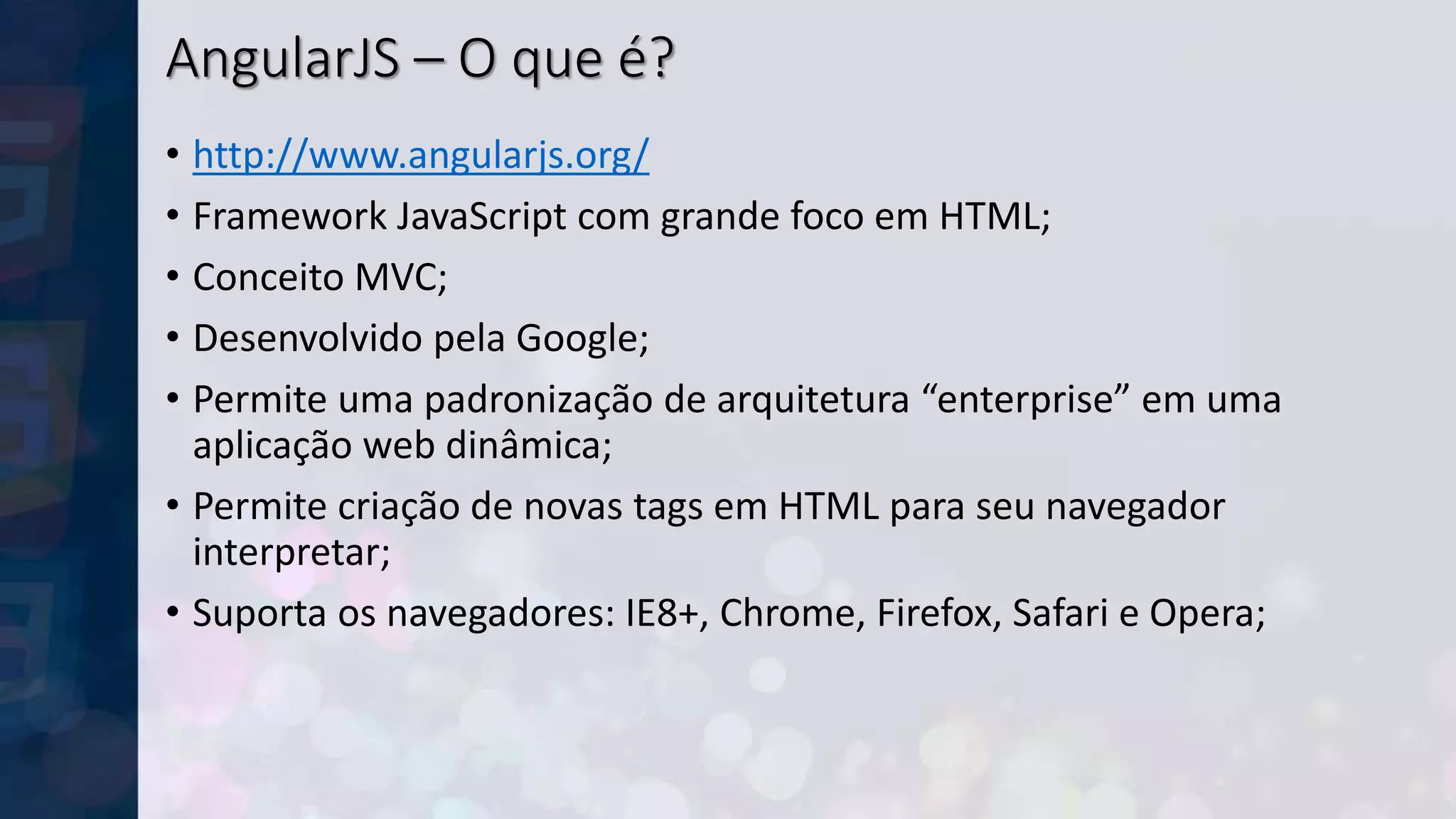 AngularJS – O que é?
• http://www.angularjs.org/
• Framework JavaScript com grande foco em HTML;
• Conceito MVC;
• Desenvolvido pela Google;
• Permite uma padronização de arquitetura “enterprise” em uma
aplicação web dinâmica;
• Permite criação de novas tags em HTML para seu navegador
interpretar;
• Suporta os navegadores: IE8+, Chrome, Firefox, Safari e Opera;
 