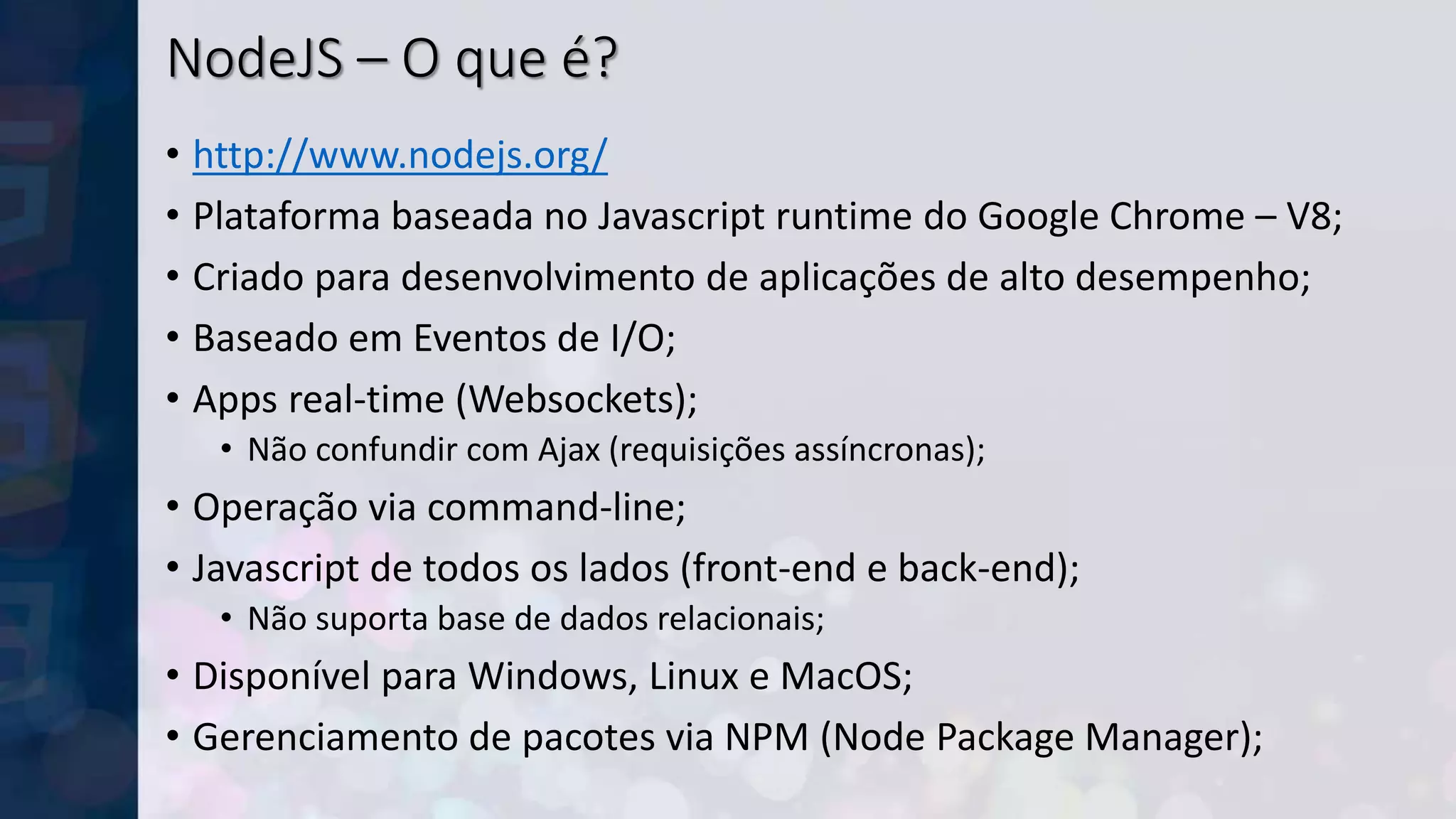 NodeJS – O que é?
• http://www.nodejs.org/
• Plataforma baseada no Javascript runtime do Google Chrome – V8;
• Criado para desenvolvimento de aplicações de alto desempenho;
• Baseado em Eventos de I/O;
• Apps real-time (Websockets);
• Não confundir com Ajax (requisições assíncronas);
• Operação via command-line;
• Javascript de todos os lados (front-end e back-end);
• Não suporta base de dados relacionais;
• Disponível para Windows, Linux e MacOS;
• Gerenciamento de pacotes via NPM (Node Package Manager);
 