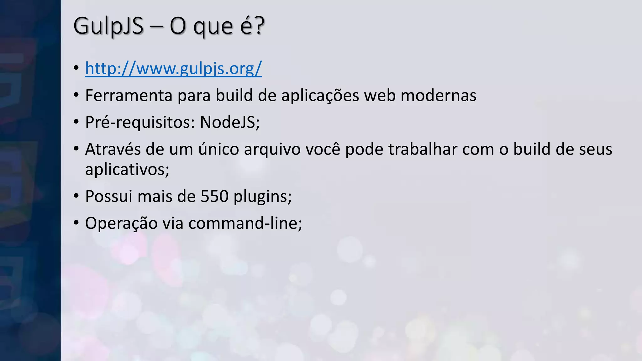 GulpJS – O que é?
• http://www.gulpjs.org/
• Ferramenta para build de aplicações web modernas
• Pré-requisitos: NodeJS;
• Através de um único arquivo você pode trabalhar com o build de seus
aplicativos;
• Possui mais de 550 plugins;
• Operação via command-line;
 