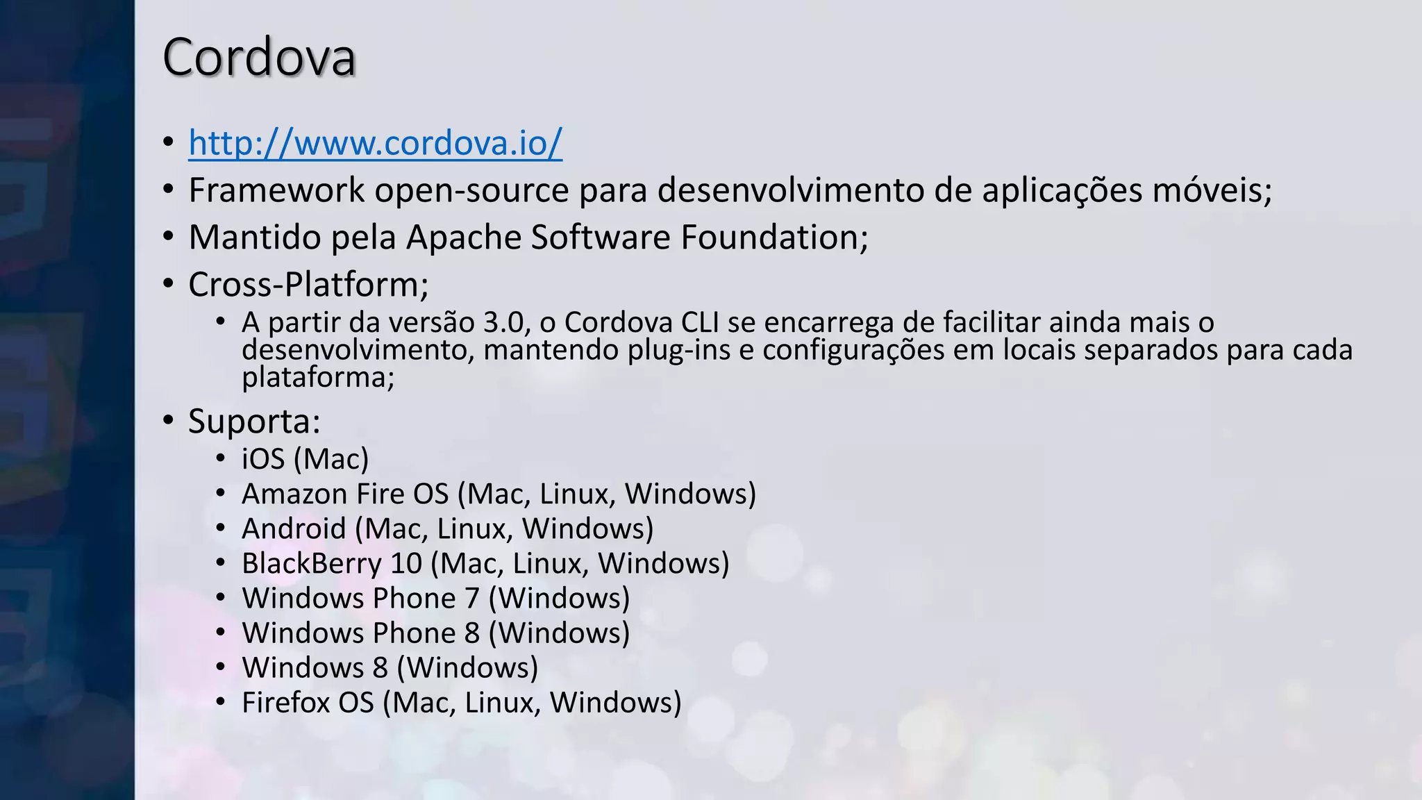Cordova
• http://www.cordova.io/
• Framework open-source para desenvolvimento de aplicações móveis;
• Mantido pela Apache Software Foundation;
• Cross-Platform;
• A partir da versão 3.0, o Cordova CLI se encarrega de facilitar ainda mais o
desenvolvimento, mantendo plug-ins e configurações em locais separados para cada
plataforma;
• Suporta:
• iOS (Mac)
• Amazon Fire OS (Mac, Linux, Windows)
• Android (Mac, Linux, Windows)
• BlackBerry 10 (Mac, Linux, Windows)
• Windows Phone 7 (Windows)
• Windows Phone 8 (Windows)
• Windows 8 (Windows)
• Firefox OS (Mac, Linux, Windows)
 