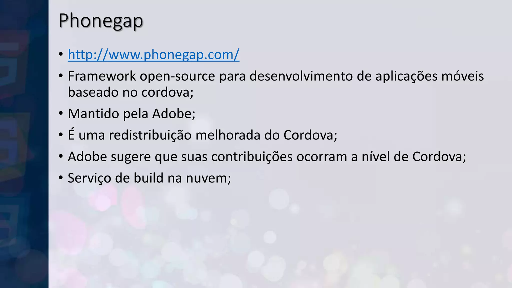 Phonegap
• http://www.phonegap.com/
• Framework open-source para desenvolvimento de aplicações móveis
baseado no cordova;
• Mantido pela Adobe;
• É uma redistribuição melhorada do Cordova;
• Adobe sugere que suas contribuições ocorram a nível de Cordova;
• Serviço de build na nuvem;
 