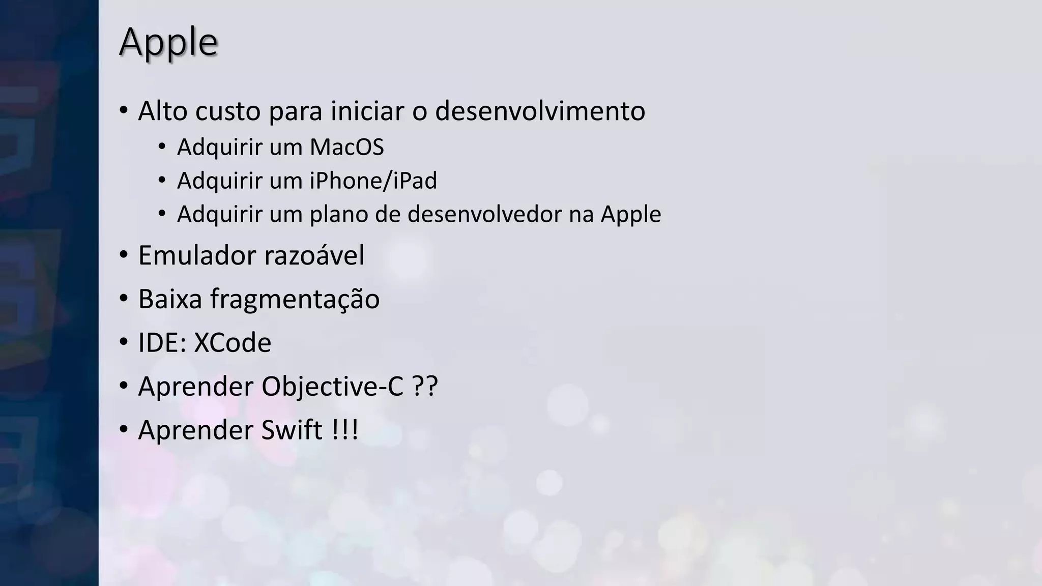 Apple
• Alto custo para iniciar o desenvolvimento
• Adquirir um MacOS
• Adquirir um iPhone/iPad
• Adquirir um plano de desenvolvedor na Apple
• Emulador razoável
• Baixa fragmentação
• IDE: XCode
• Aprender Objective-C ??
• Aprender Swift !!!
 