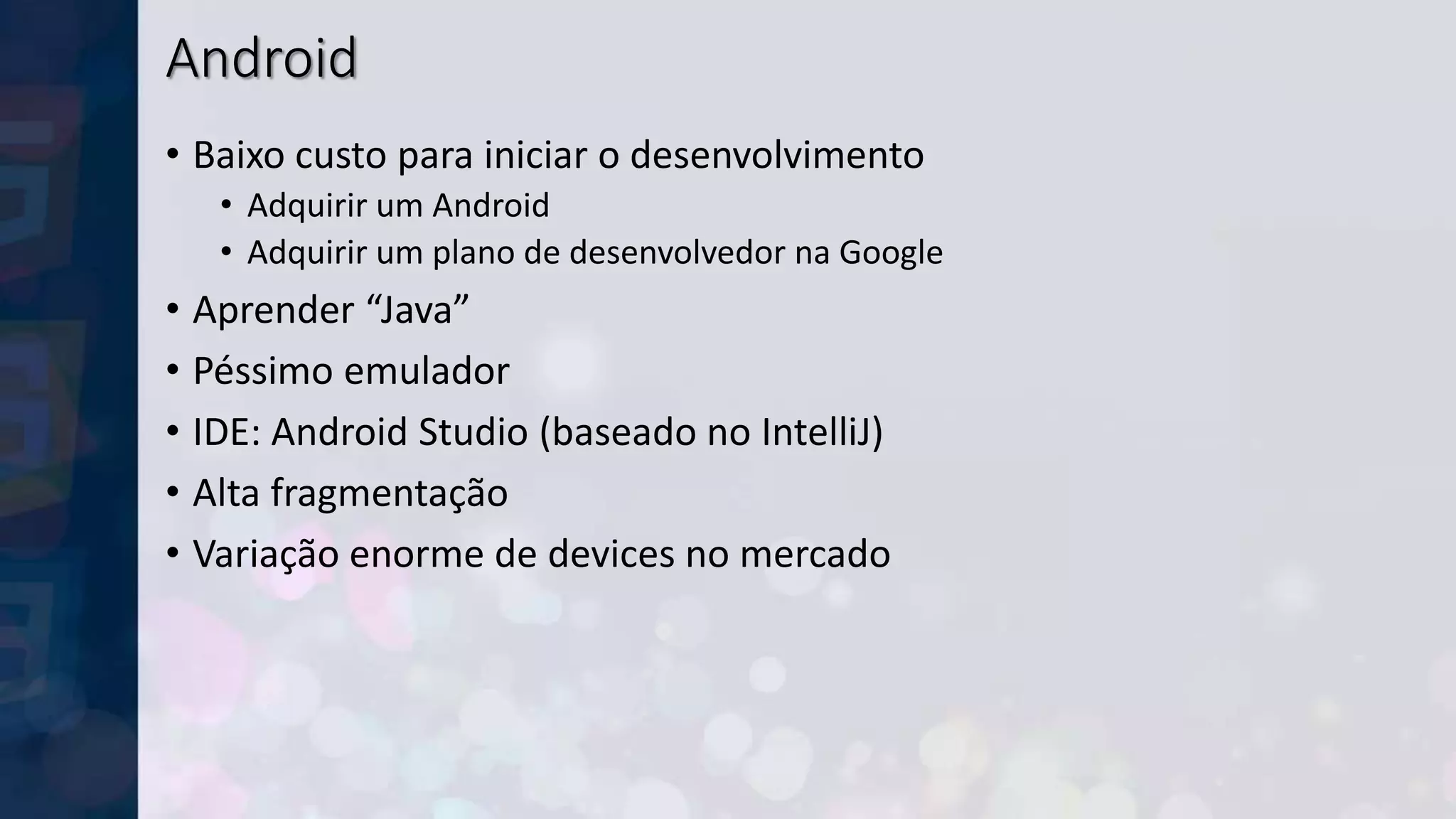 Android
• Baixo custo para iniciar o desenvolvimento
• Adquirir um Android
• Adquirir um plano de desenvolvedor na Google
• Aprender “Java”
• Péssimo emulador
• IDE: Android Studio (baseado no IntelliJ)
• Alta fragmentação
• Variação enorme de devices no mercado
 